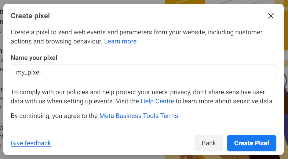 
Popup window titled Create pixel with instructions to create a pixel for sending web events and parameters from a website, including customer actions and browsing behavior. A field labeled Name your pixel contains the text my_pixel. Below, there is a note about complying with policies, protecting user privacy, and avoiding sharing sensitive user data. Links to Learn more, Help Centre, and Meta Business Tools Terms are provided. Buttons at the bottom include Back and Create Pixel, along with a link for Give feedback.