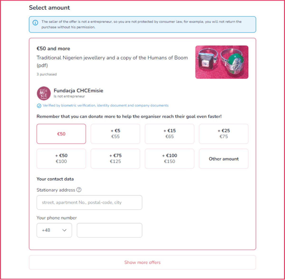 This photo shows the purchase view of the offer. There is a heading “Select amount”. Below, there is a section offering different donation amounts for a specific reward. There are several buttons to choose different amounts to donate from €50 and every €5 more. The last button is “Other amount”. Below the donation buttons, there is a field to fill in the donator's address and phone number. At the very bottom is the button "Show more offers".